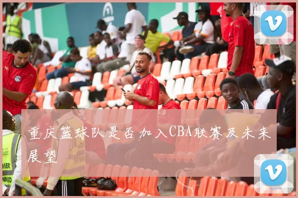重庆篮球队是否加入CBA联赛及未来展望