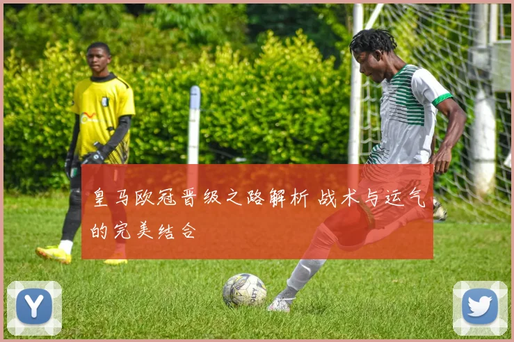 皇马欧冠晋级之路解析 战术与运气的完美结合